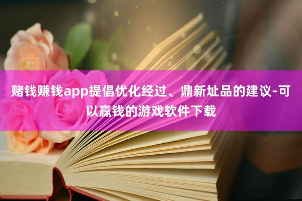 赌钱赚钱app提倡优化经过、鼎新址品的建议-可以赢钱的游戏软件下载
