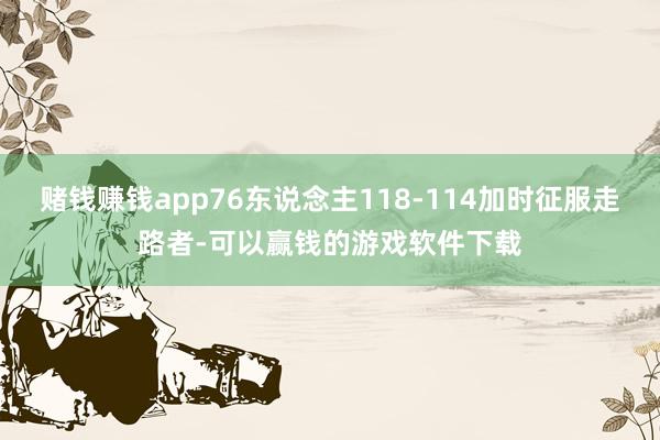 赌钱赚钱app76东说念主118-114加时征服走路者-可以赢钱的游戏软件下载