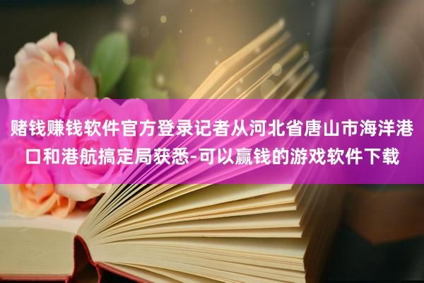 赌钱赚钱软件官方登录记者从河北省唐山市海洋港口和港航搞定局获悉-可以赢钱的游戏软件下载