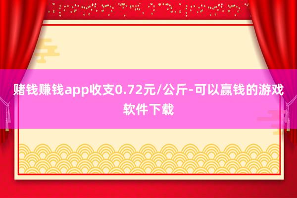 赌钱赚钱app收支0.72元/公斤-可以赢钱的游戏软件下载