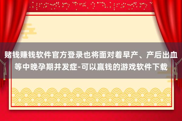 赌钱赚钱软件官方登录也将面对着早产、产后出血等中晚孕期并发症-可以赢钱的游戏软件下载