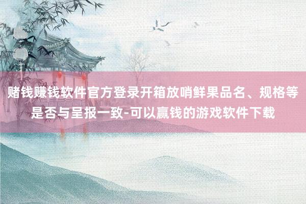 赌钱赚钱软件官方登录开箱放哨鲜果品名、规格等是否与呈报一致-可以赢钱的游戏软件下载