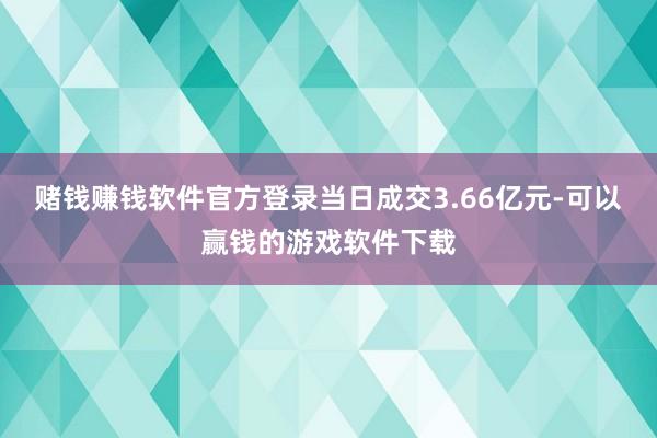 赌钱赚钱软件官方登录当日成交3.66亿元-可以赢钱的游戏软件下载