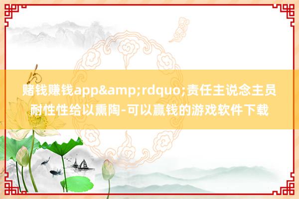 赌钱赚钱app&rdquo;责任主说念主员耐性性给以熏陶-可以赢钱的游戏软件下载