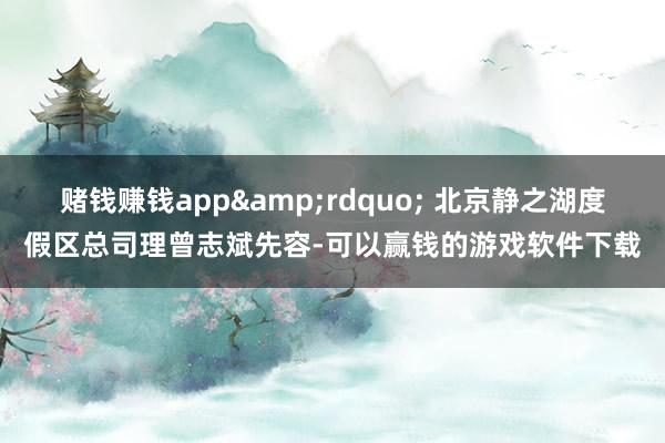 赌钱赚钱app&rdquo; 北京静之湖度假区总司理曾志斌先容-可以赢钱的游戏软件下载