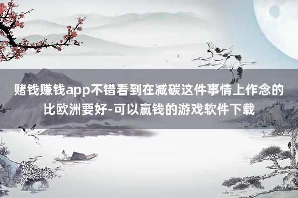 赌钱赚钱app不错看到在减碳这件事情上作念的比欧洲要好-可以赢钱的游戏软件下载
