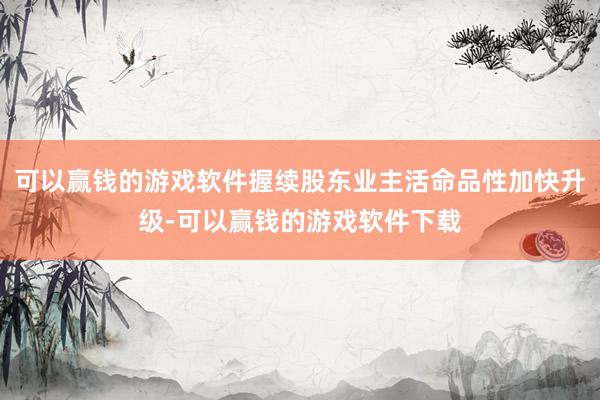 可以赢钱的游戏软件握续股东业主活命品性加快升级-可以赢钱的游戏软件下载