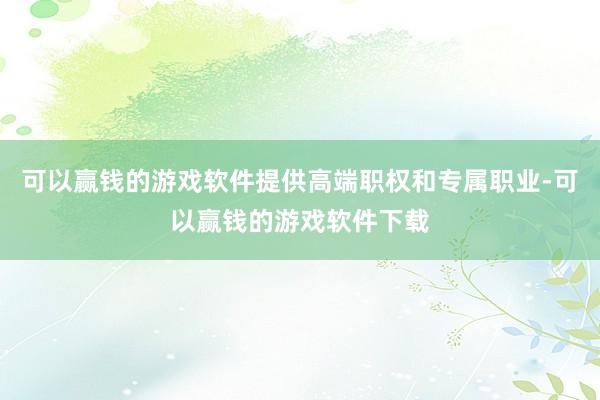 可以赢钱的游戏软件提供高端职权和专属职业-可以赢钱的游戏软件下载