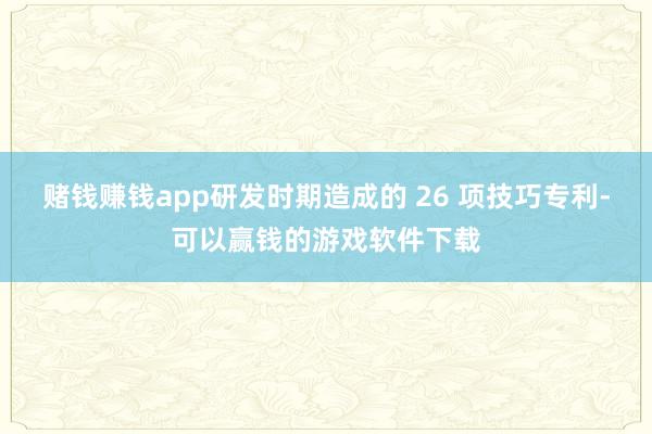 赌钱赚钱app研发时期造成的 26 项技巧专利-可以赢钱的游戏软件下载
