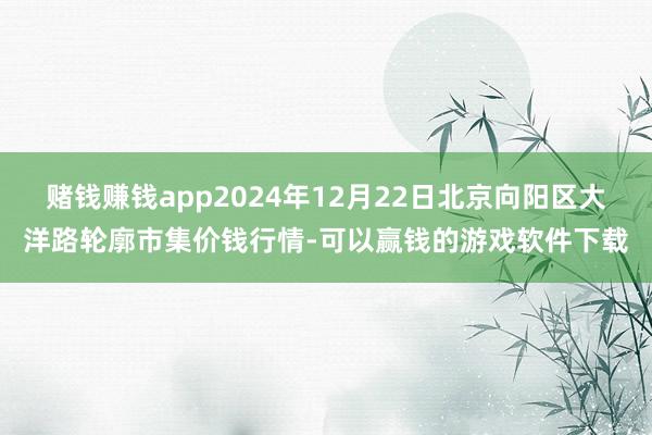 赌钱赚钱app2024年12月22日北京向阳区大洋路轮廓市集价钱行情-可以赢钱的游戏软件下载
