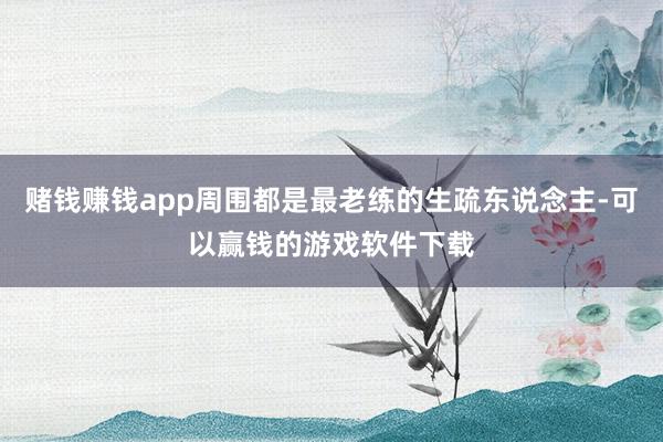 赌钱赚钱app周围都是最老练的生疏东说念主-可以赢钱的游戏软件下载