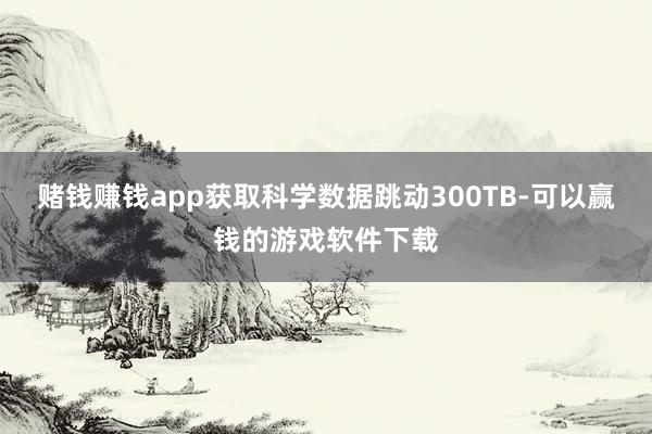 赌钱赚钱app获取科学数据跳动300TB-可以赢钱的游戏软件下载