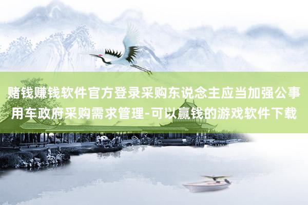 赌钱赚钱软件官方登录采购东说念主应当加强公事用车政府采购需求管理-可以赢钱的游戏软件下载