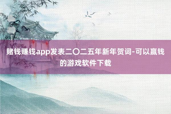赌钱赚钱app发表二〇二五年新年贺词-可以赢钱的游戏软件下载