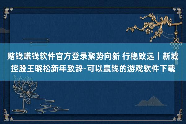 赌钱赚钱软件官方登录聚势向新 行稳致远丨新城控股王晓松新年致辞-可以赢钱的游戏软件下载