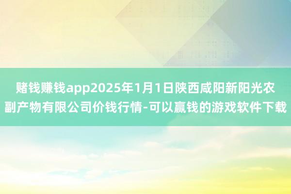 赌钱赚钱app2025年1月1日陕西咸阳新阳光农副产物有限公司价钱行情-可以赢钱的游戏软件下载