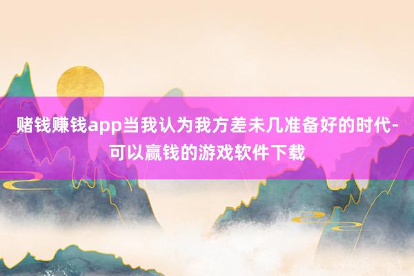 赌钱赚钱app当我认为我方差未几准备好的时代-可以赢钱的游戏软件下载