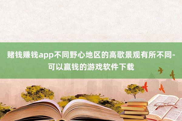 赌钱赚钱app不同野心地区的高歌景观有所不同-可以赢钱的游戏软件下载