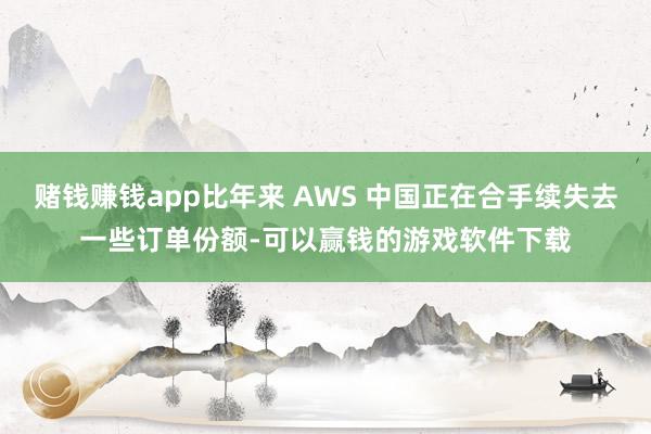 赌钱赚钱app比年来 AWS 中国正在合手续失去一些订单份额-可以赢钱的游戏软件下载