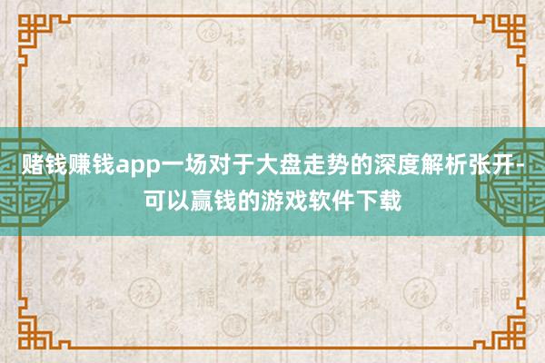 赌钱赚钱app一场对于大盘走势的深度解析张开-可以赢钱的游戏软件下载