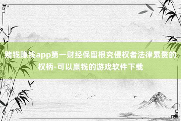 赌钱赚钱app第一财经保留根究侵权者法律累赘的权柄-可以赢钱的游戏软件下载