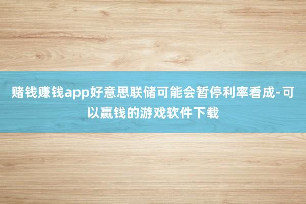 赌钱赚钱app好意思联储可能会暂停利率看成-可以赢钱的游戏软件下载