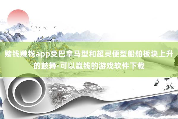 赌钱赚钱app受巴拿马型和超灵便型船舶板块上升的鼓舞-可以赢钱的游戏软件下载