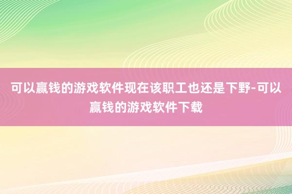 可以赢钱的游戏软件现在该职工也还是下野-可以赢钱的游戏软件下载