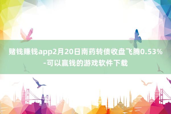赌钱赚钱app2月20日南药转债收盘飞腾0.53%-可以赢钱的游戏软件下载