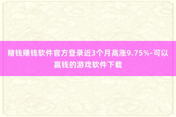 赌钱赚钱软件官方登录近3个月高涨9.75%-可以赢钱的游戏软件下载
