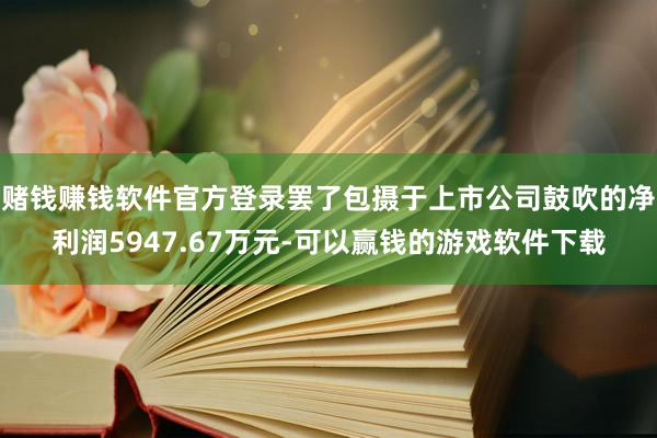 赌钱赚钱软件官方登录罢了包摄于上市公司鼓吹的净利润5947.67万元-可以赢钱的游戏软件下载
