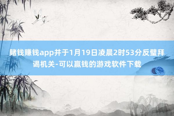 赌钱赚钱app并于1月19日凌晨2时53分反璧拜谒机关-可以赢钱的游戏软件下载