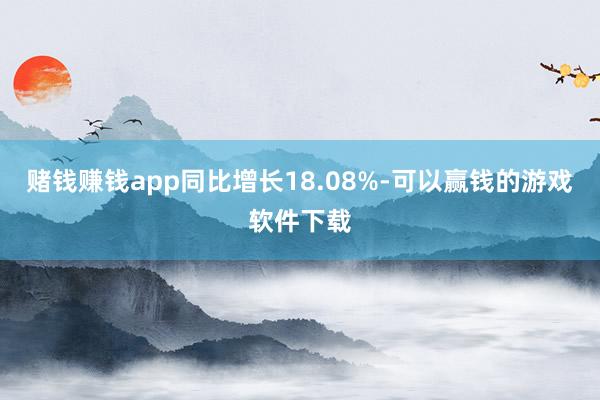 赌钱赚钱app同比增长18.08%-可以赢钱的游戏软件下载