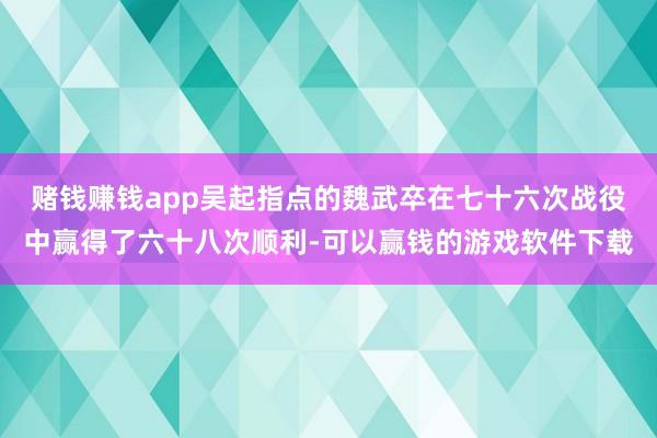 赌钱赚钱app吴起指点的魏武卒在七十六次战役中赢得了六十八次顺利-可以赢钱的游戏软件下载