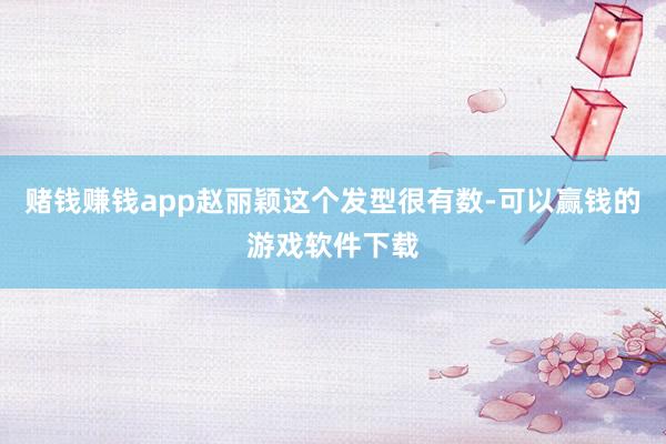 赌钱赚钱app赵丽颖这个发型很有数-可以赢钱的游戏软件下载