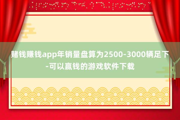 赌钱赚钱app年销量盘算为2500-3000辆足下-可以赢钱的游戏软件下载