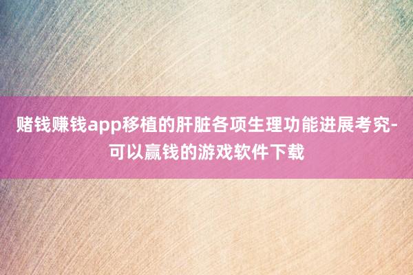 赌钱赚钱app移植的肝脏各项生理功能进展考究-可以赢钱的游戏软件下载