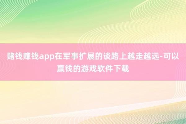 赌钱赚钱app在军事扩展的谈路上越走越远-可以赢钱的游戏软件下载