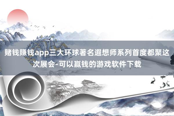 赌钱赚钱app三大环球著名遐想师系列首度都聚这次展会-可以赢钱的游戏软件下载