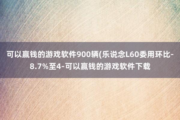 可以赢钱的游戏软件900辆(乐说念L60委用环比-8.7%至4-可以赢钱的游戏软件下载