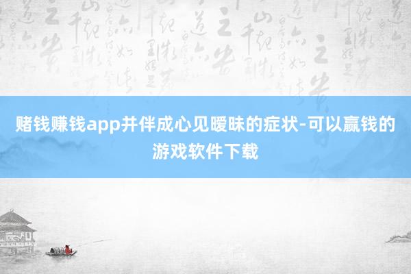 赌钱赚钱app并伴成心见暧昧的症状-可以赢钱的游戏软件下载