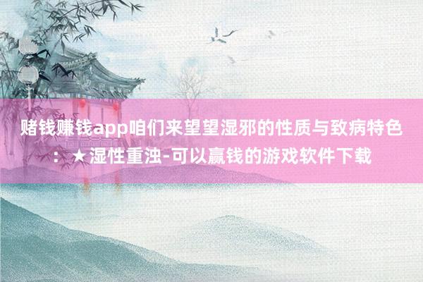 赌钱赚钱app咱们来望望湿邪的性质与致病特色：★湿性重浊-可以赢钱的游戏软件下载