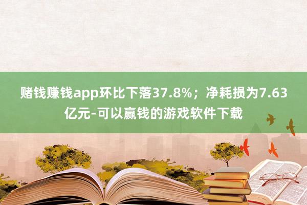 赌钱赚钱app环比下落37.8%；净耗损为7.63亿元-可以赢钱的游戏软件下载