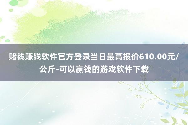 赌钱赚钱软件官方登录当日最高报价610.00元/公斤-可以赢钱的游戏软件下载