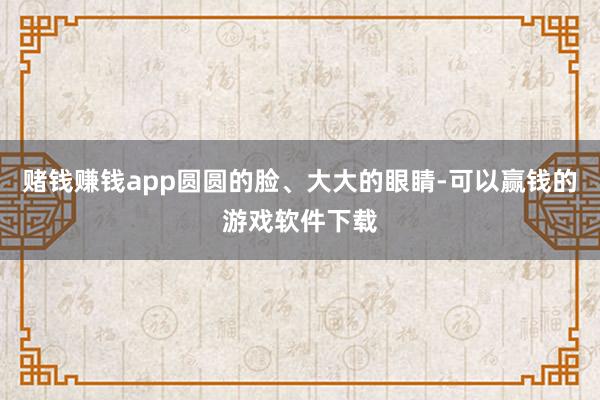 赌钱赚钱app圆圆的脸、大大的眼睛-可以赢钱的游戏软件下载