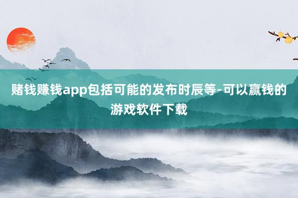 赌钱赚钱app包括可能的发布时辰等-可以赢钱的游戏软件下载