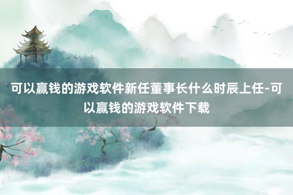 可以赢钱的游戏软件新任董事长什么时辰上任-可以赢钱的游戏软件下载