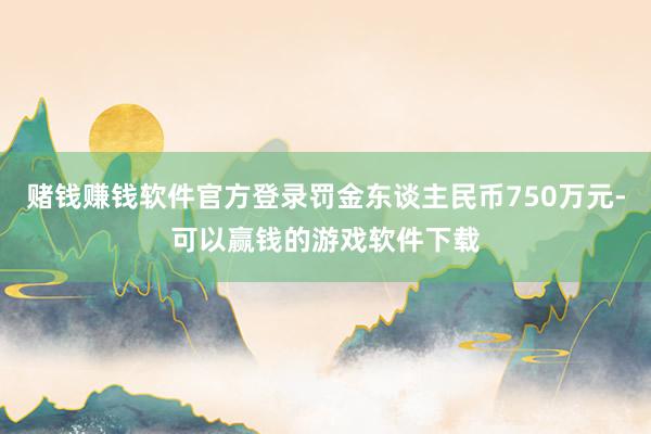 赌钱赚钱软件官方登录罚金东谈主民币750万元-可以赢钱的游戏软件下载