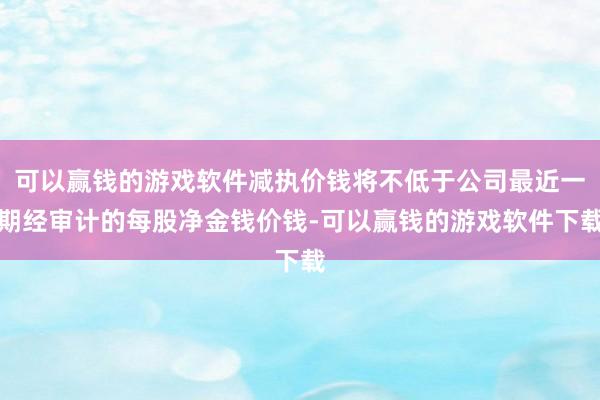 可以赢钱的游戏软件减执价钱将不低于公司最近一期经审计的每股净金钱价钱-可以赢钱的游戏软件下载