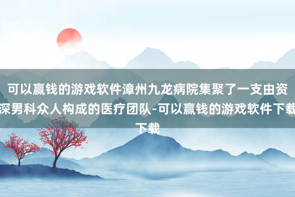 可以赢钱的游戏软件漳州九龙病院集聚了一支由资深男科众人构成的医疗团队-可以赢钱的游戏软件下载